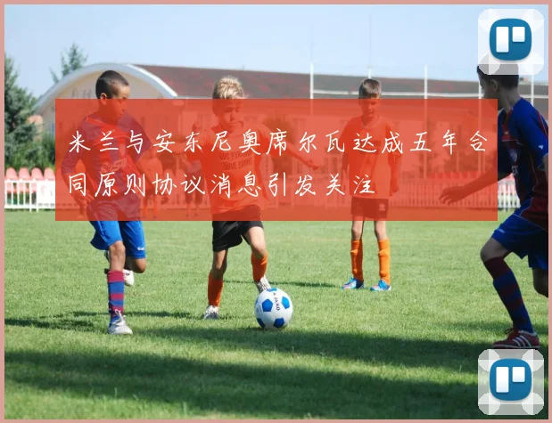米兰与安东尼奥席尔瓦达成五年合同原则协议消息引发关注