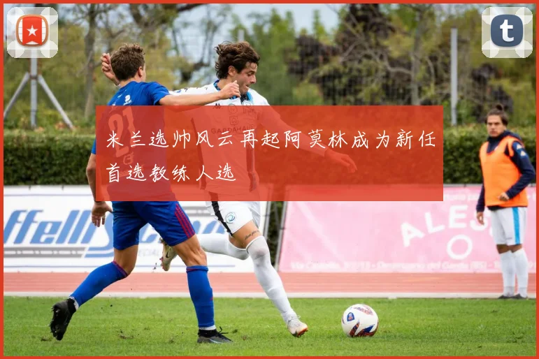 米兰选帅风云再起阿莫林成为新任首选教练人选