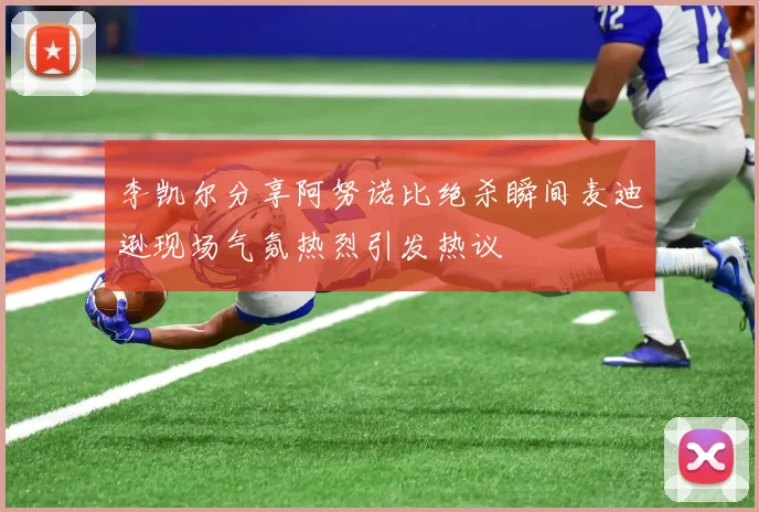 李凯尔分享阿努诺比绝杀瞬间麦迪逊现场气氛热烈引发热议