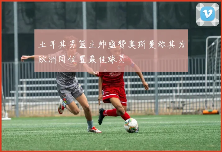 土耳其男篮主帅盛赞奥斯曼称其为欧洲同位置最佳球员