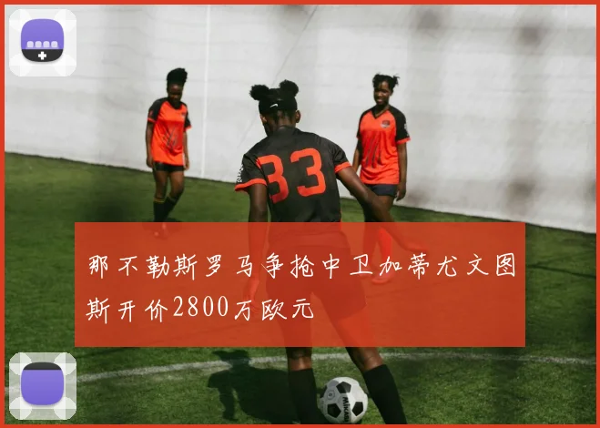 那不勒斯罗马争抢中卫加蒂尤文图斯开价2800万欧元