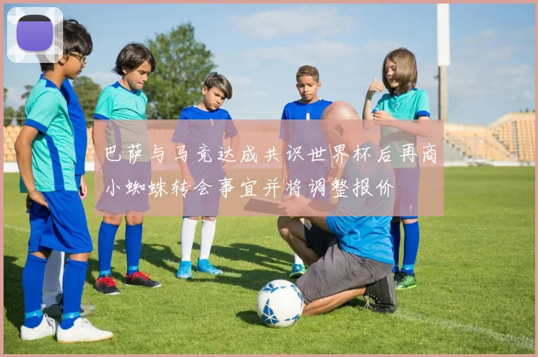 巴萨与马竞达成共识世界杯后再商小蜘蛛转会事宜并将调整报价