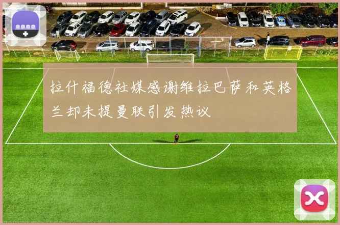 拉什福德社媒感谢维拉巴萨和英格兰却未提曼联引发热议