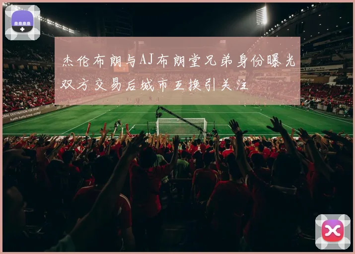 杰伦布朗与AJ布朗堂兄弟身份曝光双方交易后城市互换引关注