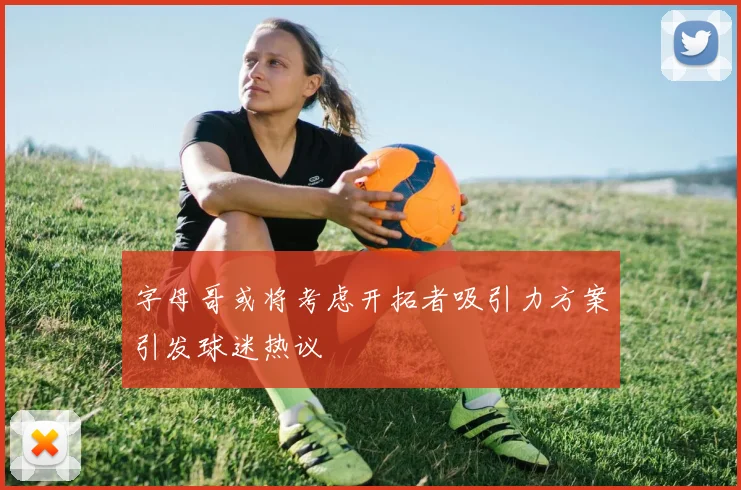 字母哥或将考虑开拓者吸引力方案引发球迷热议