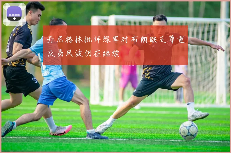 丹尼格林批评绿军对布朗缺乏尊重交易风波仍在继续