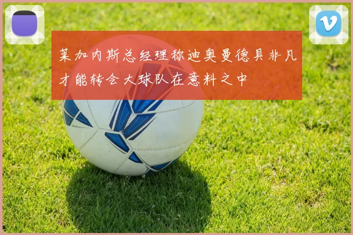 莱加内斯总经理称迪奥曼德具非凡才能转会大球队在意料之中