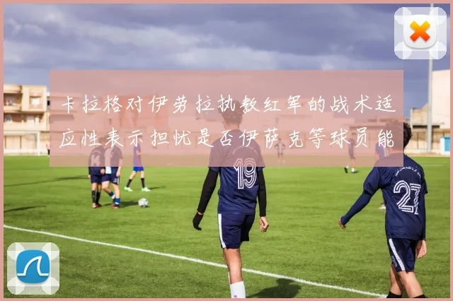 卡拉格对伊劳拉执教红军的战术适应性表示担忧是否伊萨克等球员能融入