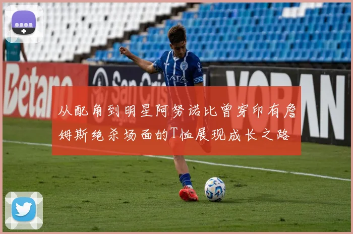 从配角到明星阿努诺比曾穿印有詹姆斯绝杀场面的T恤展现成长之路