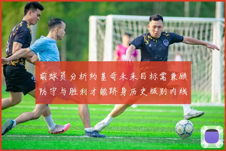 前球员分析约基奇未来目标需兼顾防守与胜利才能跻身历史级别内线行列