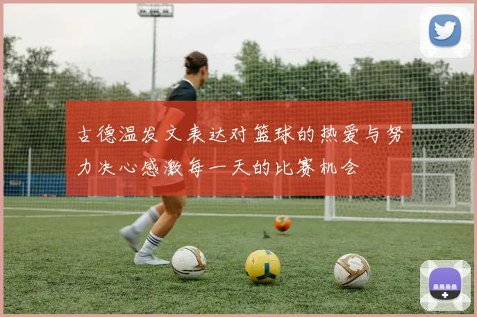 古德温发文表达对篮球的热爱与努力决心感激每一天的比赛机会