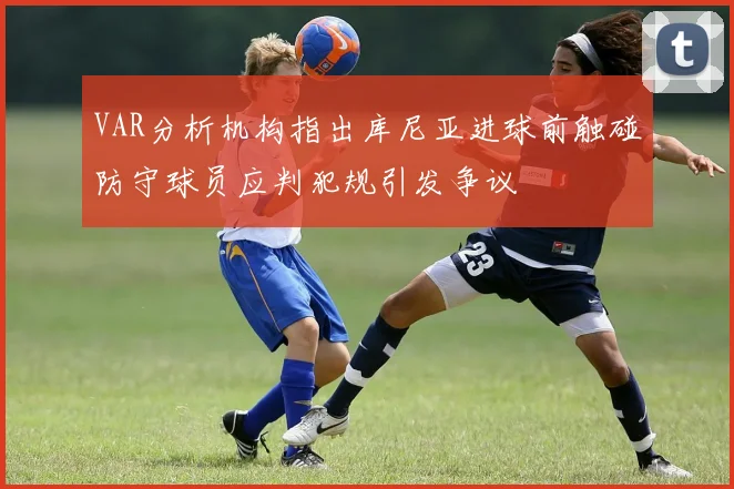 VAR分析机构指出库尼亚进球前触碰防守球员应判犯规引发争议