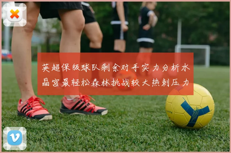 英超保级球队剩余对手实力分析水晶宫最轻松森林挑战较大热刺压力中等