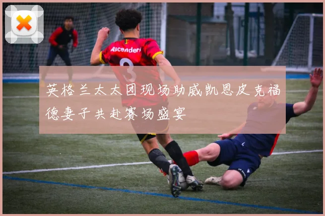 英格兰太太团现场助威凯恩皮克福德妻子共赴赛场盛宴