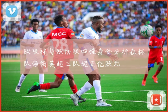 欧联杯与欧协联四强身价分析森林队领衔英超三队超五亿欧元