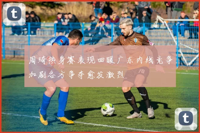 周琦热身赛表现回暖广东内线竞争加剧各方争夺愈发激烈