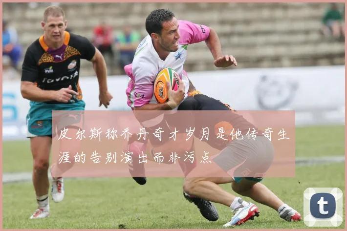 皮尔斯称乔丹奇才岁月是他传奇生涯的告别演出而非污点
