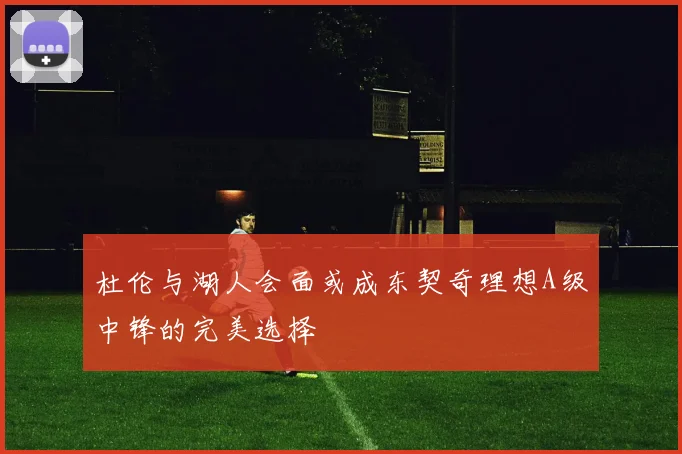 杜伦与湖人会面或成东契奇理想A级中锋的完美选择