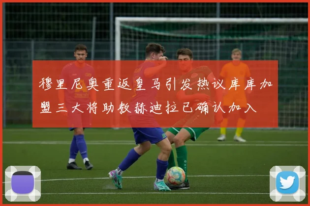 穆里尼奥重返皇马引发热议库库加盟三大将助教赫迪拉已确认加入