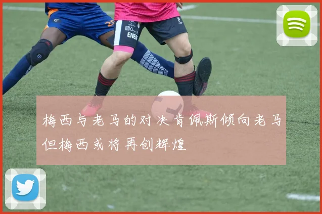 梅西与老马的对决肯佩斯倾向老马但梅西或将再创辉煌