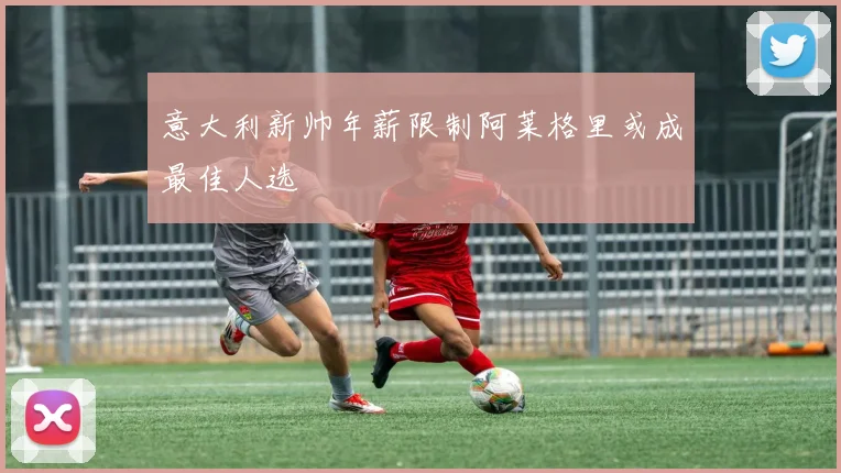 意大利新帅年薪限制阿莱格里或成最佳人选