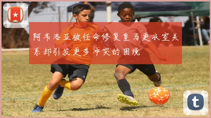 阿韦洛亚被任命修复皇马更衣室关系却引发更多冲突的困境