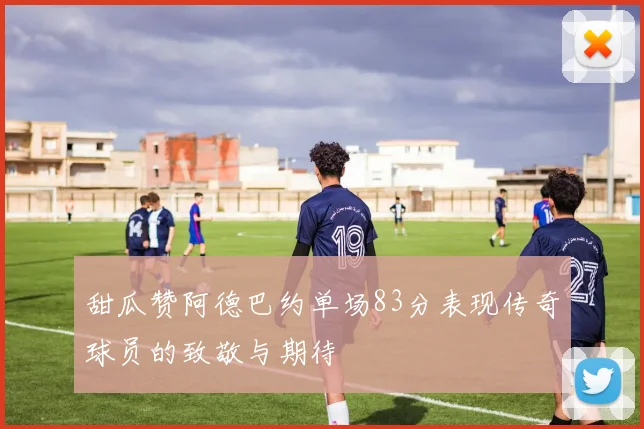 甜瓜赞阿德巴约单场83分表现传奇球员的致敬与期待