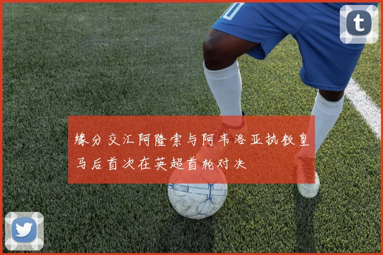 缘分交汇阿隆索与阿韦洛亚执教皇马后首次在英超首轮对决