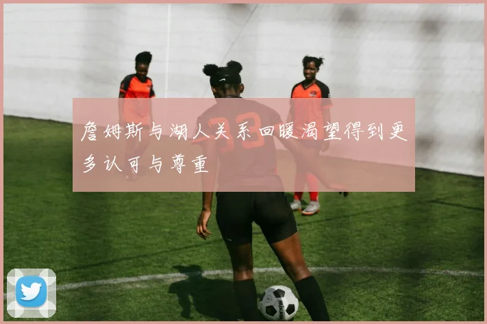 詹姆斯与湖人关系回暖渴望得到更多认可与尊重