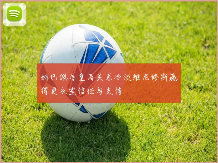 姆巴佩与皇马关系冷淡维尼修斯赢得更衣室信任与支持