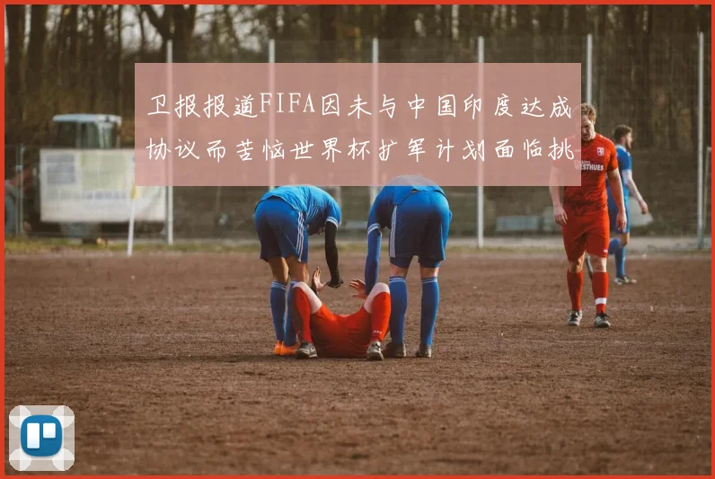 卫报报道FIFA因未与中国印度达成协议而苦恼世界杯扩军计划面临挑战