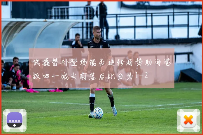 武磊替补登场能否逆转局势助海港扳回一城当前落后比分为1-2