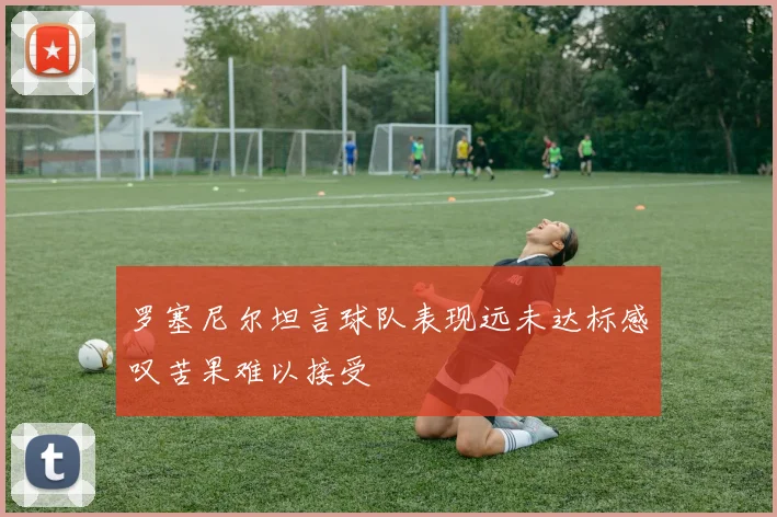 罗塞尼尔坦言球队表现远未达标感叹苦果难以接受