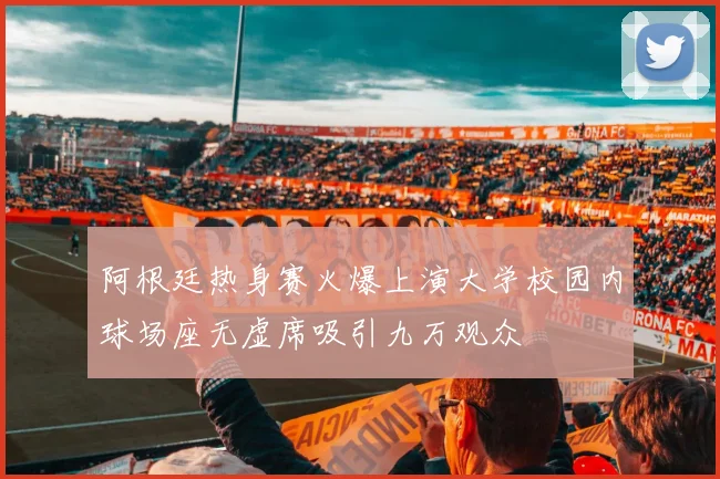 阿根廷热身赛火爆上演大学校园内球场座无虚席吸引九万观众